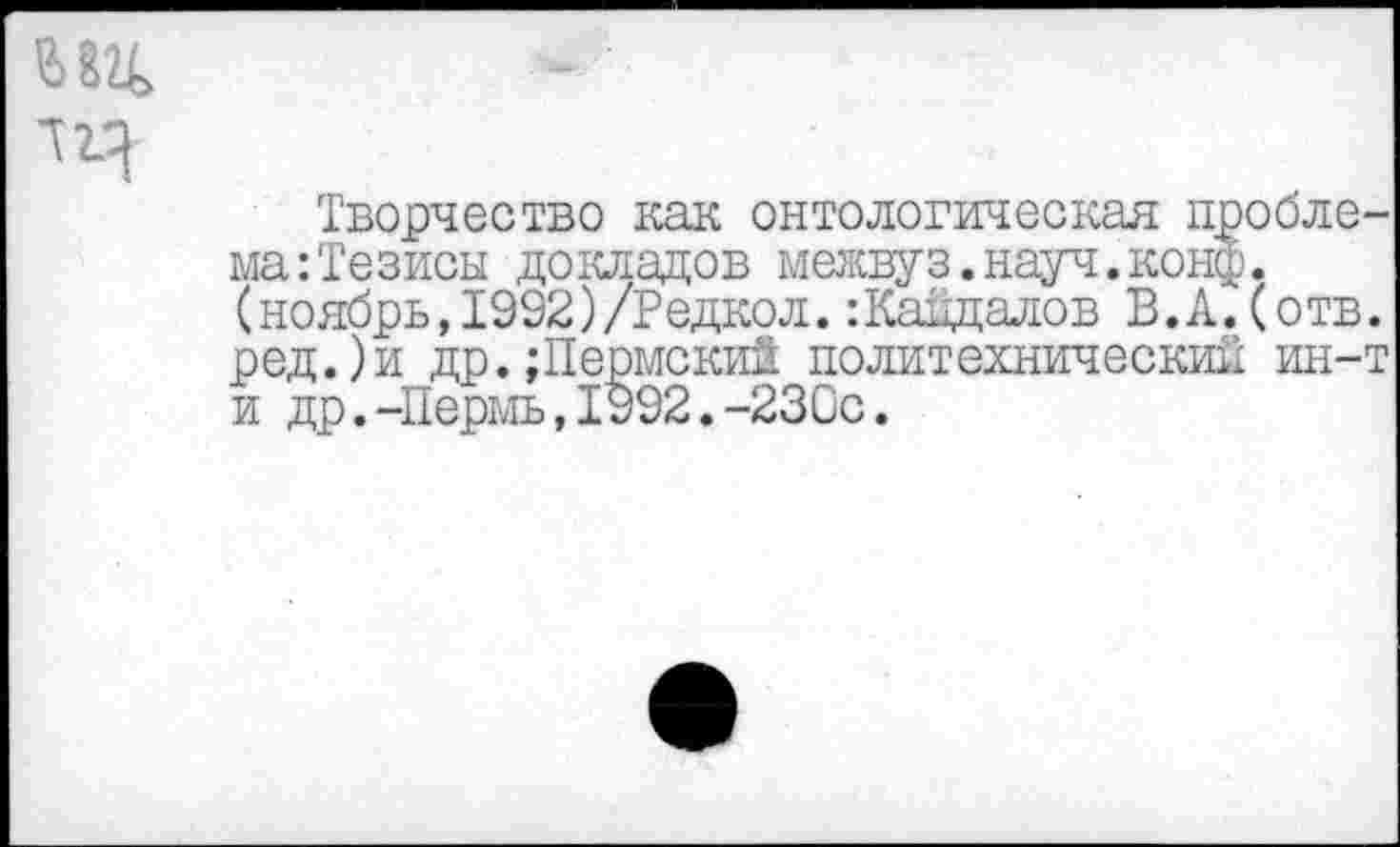 ﻿Ж
Творчество как онтологическая проблема: Тезисы докладов межвуз.науч.конф, (ноябрь,1992)/Редкол. :Кайдалов В.А. (отв. ред.)и др.;Пермский политехнический ин-т и др.-Пермь,1992.-230с.